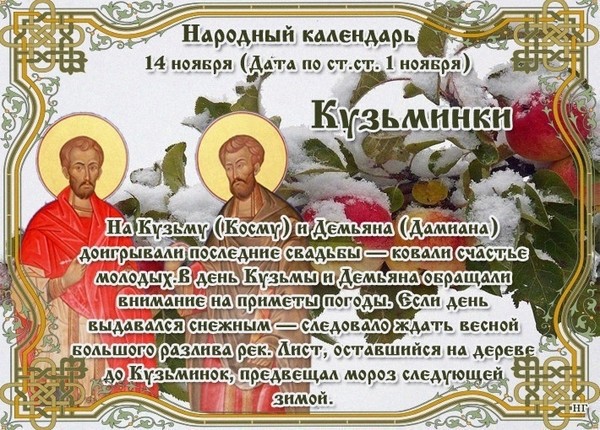 🍁 🍂 🍁 НАРОДНЫЕ ПРИМЕТЫ НА 14 НОЯБРЯ 🍁 🍂 🍁

🔹Кузьминки - встреча зимы.
🔹Если днем стоит теплая погода, то зима будет теплой.
🔹Если пошел снег, то весной река разольется.
🔹Петух стоит на одной ноге - к морозу.
🔹Кузьма-Демьян с гвоздем, Никола с мостом.
🔹Закует Кузьма-Демьян, до весны красной не расковать.
🔹Кузьма закует, а Михайло раскует, часто 21 ноября бывала оттепель.
🔹Кузьма-Демьян - кузнец, кует лед на земле и на воде.
🔹Из кузьмо-демьяновой кузницы мороз с горна идет!
🔹Батюшка Кузьма-Демьян - куриный Бог.
🔹Кузьма и Демьян «куют» свадьбу.
🔹Обычно в этот день бывают умеренные морозы.
🔹К вечеру мороз ослабевает - к пасмурной погоде на следующий день.
🔹Сны с 13 на 14 ноября обязательно запоминайте, потому что они являются вещими. 
🔹Если на Кузьминки осенние деревья полностью не сбросили листву, то зима будет лютой, а урожай не уродится.